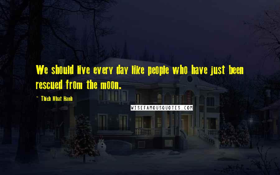 Thich Nhat Hanh Quotes: We should live every day like people who have just been rescued from the moon.