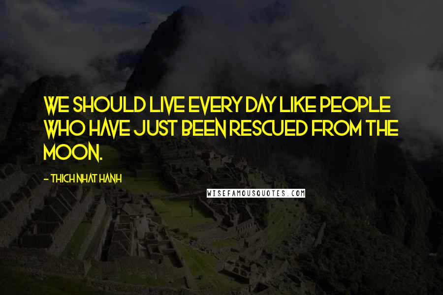 Thich Nhat Hanh Quotes: We should live every day like people who have just been rescued from the moon.