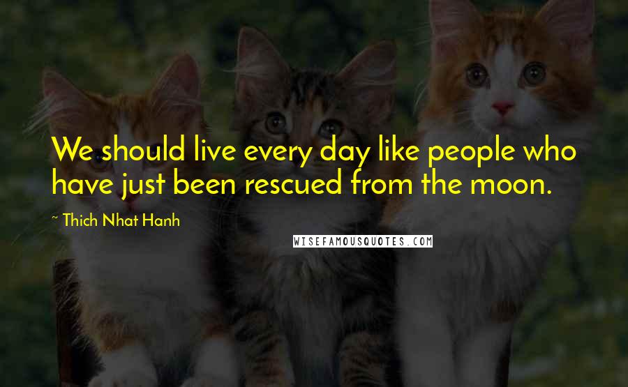 Thich Nhat Hanh Quotes: We should live every day like people who have just been rescued from the moon.