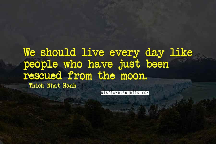 Thich Nhat Hanh Quotes: We should live every day like people who have just been rescued from the moon.