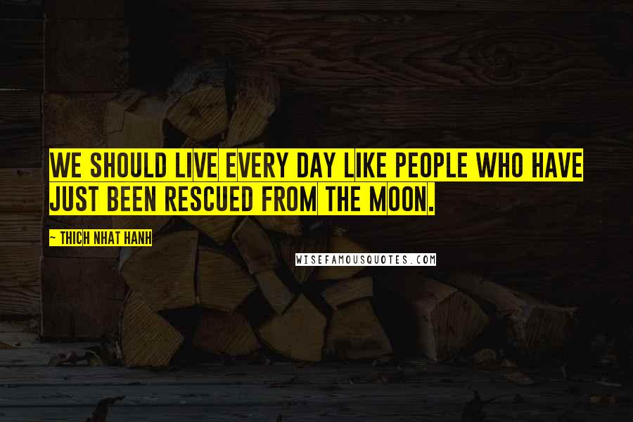 Thich Nhat Hanh Quotes: We should live every day like people who have just been rescued from the moon.