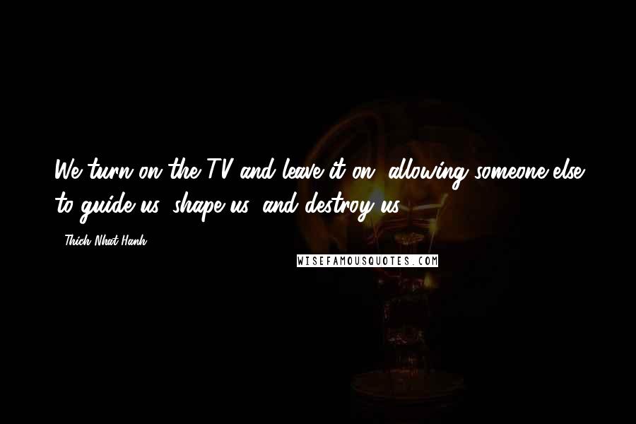 Thich Nhat Hanh Quotes: We turn on the TV and leave it on, allowing someone else to guide us, shape us, and destroy us.