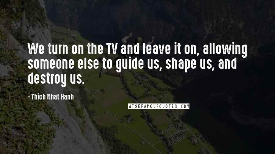 Thich Nhat Hanh Quotes: We turn on the TV and leave it on, allowing someone else to guide us, shape us, and destroy us.