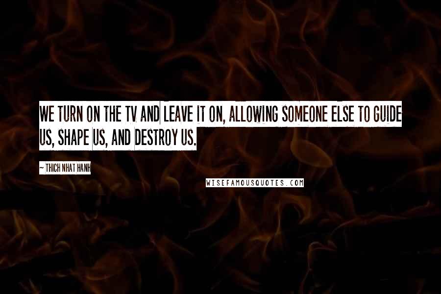 Thich Nhat Hanh Quotes: We turn on the TV and leave it on, allowing someone else to guide us, shape us, and destroy us.