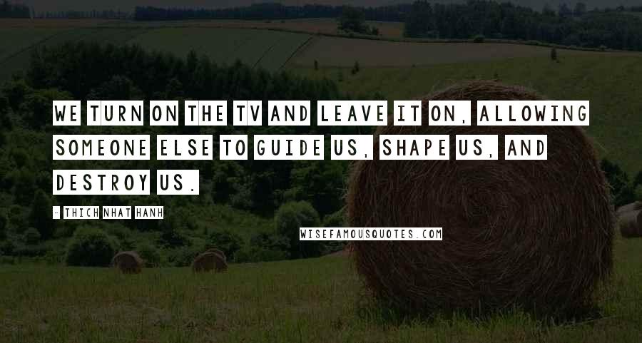 Thich Nhat Hanh Quotes: We turn on the TV and leave it on, allowing someone else to guide us, shape us, and destroy us.