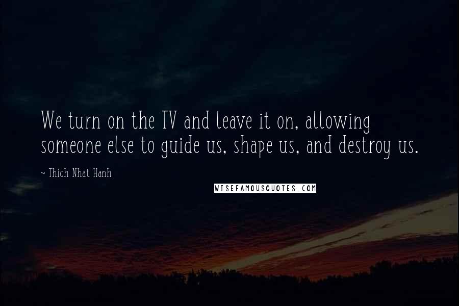 Thich Nhat Hanh Quotes: We turn on the TV and leave it on, allowing someone else to guide us, shape us, and destroy us.