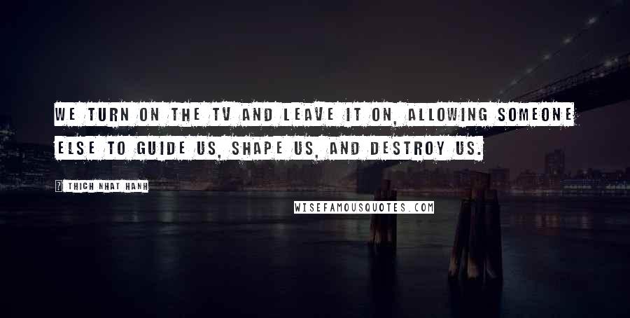 Thich Nhat Hanh Quotes: We turn on the TV and leave it on, allowing someone else to guide us, shape us, and destroy us.