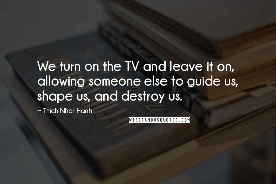 Thich Nhat Hanh Quotes: We turn on the TV and leave it on, allowing someone else to guide us, shape us, and destroy us.