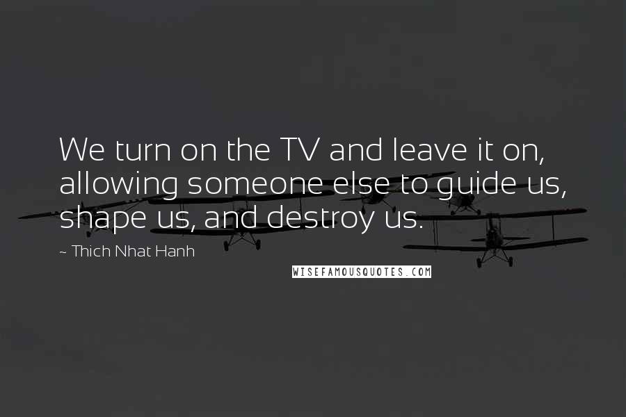 Thich Nhat Hanh Quotes: We turn on the TV and leave it on, allowing someone else to guide us, shape us, and destroy us.