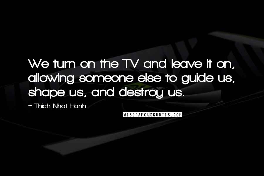 Thich Nhat Hanh Quotes: We turn on the TV and leave it on, allowing someone else to guide us, shape us, and destroy us.