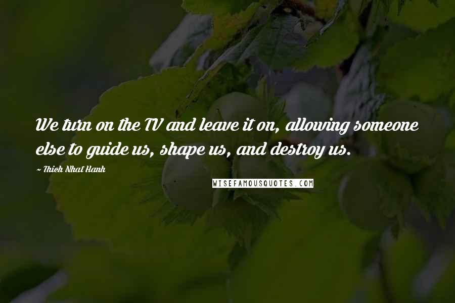 Thich Nhat Hanh Quotes: We turn on the TV and leave it on, allowing someone else to guide us, shape us, and destroy us.