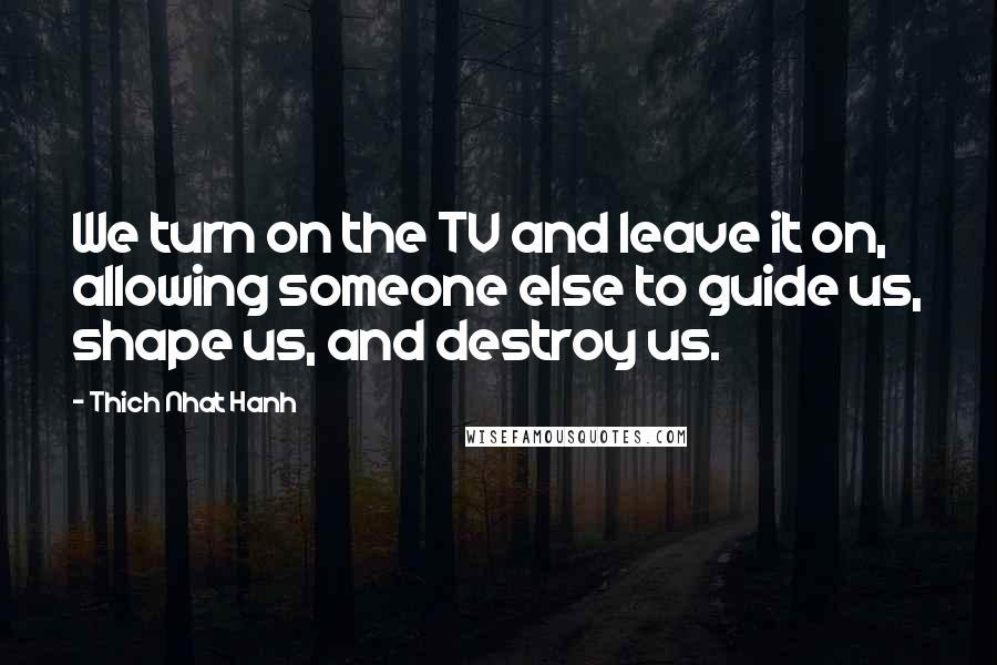 Thich Nhat Hanh Quotes: We turn on the TV and leave it on, allowing someone else to guide us, shape us, and destroy us.