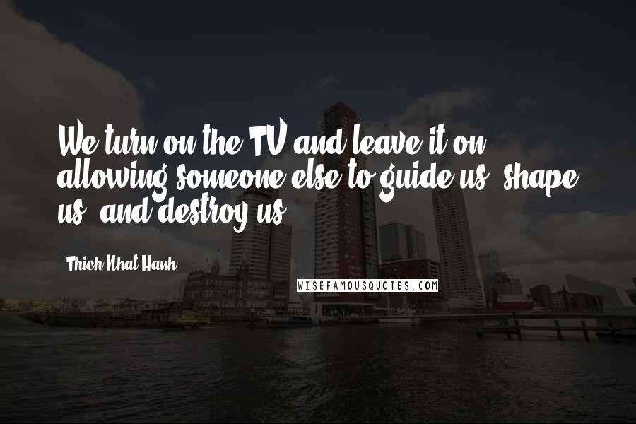 Thich Nhat Hanh Quotes: We turn on the TV and leave it on, allowing someone else to guide us, shape us, and destroy us.