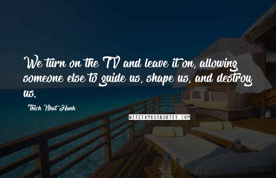 Thich Nhat Hanh Quotes: We turn on the TV and leave it on, allowing someone else to guide us, shape us, and destroy us.