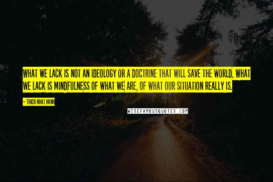 Thich Nhat Hanh Quotes: What we lack is not an ideology or a doctrine that will save the world. What we lack is mindfulness of what we are, of what our situation really is.