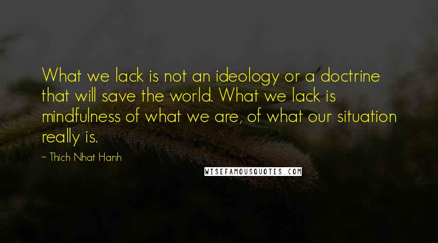 Thich Nhat Hanh Quotes: What we lack is not an ideology or a doctrine that will save the world. What we lack is mindfulness of what we are, of what our situation really is.