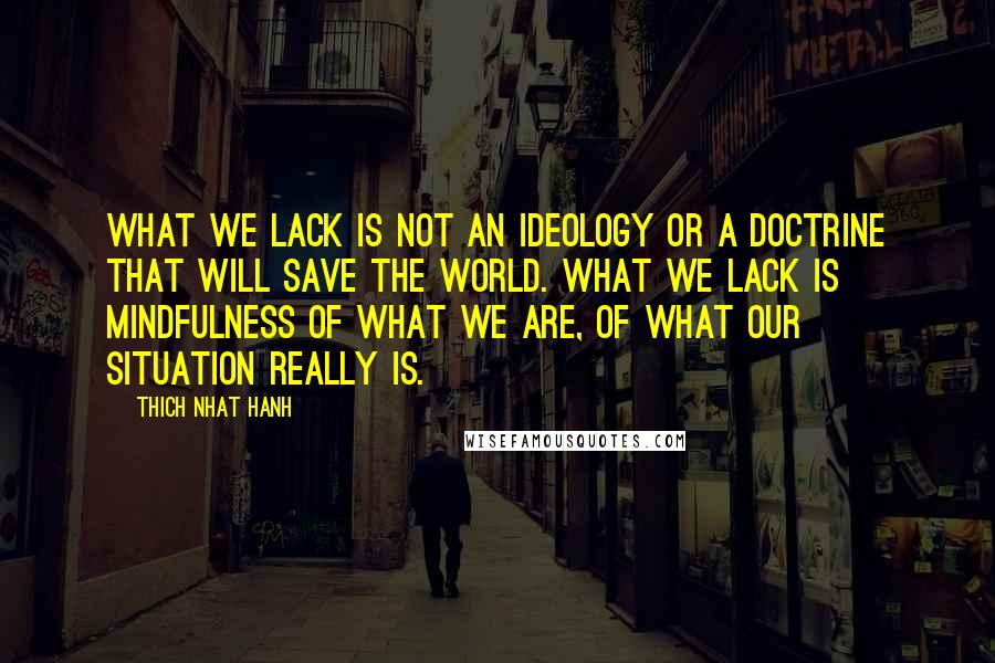 Thich Nhat Hanh Quotes: What we lack is not an ideology or a doctrine that will save the world. What we lack is mindfulness of what we are, of what our situation really is.