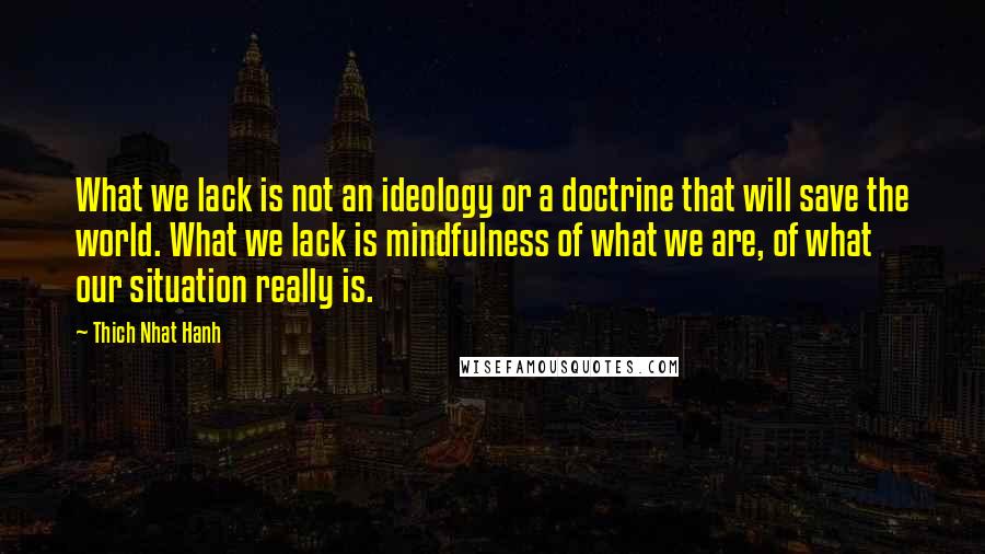 Thich Nhat Hanh Quotes: What we lack is not an ideology or a doctrine that will save the world. What we lack is mindfulness of what we are, of what our situation really is.