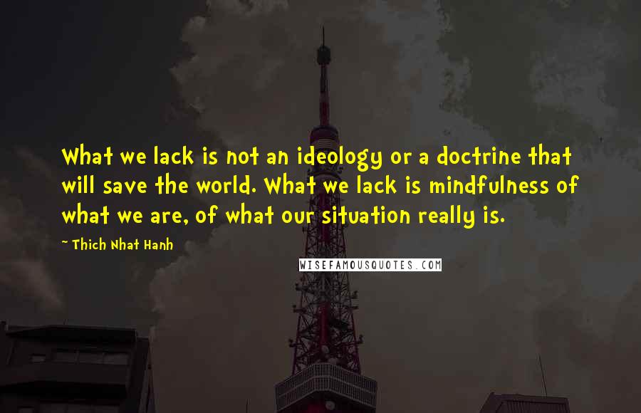 Thich Nhat Hanh Quotes: What we lack is not an ideology or a doctrine that will save the world. What we lack is mindfulness of what we are, of what our situation really is.