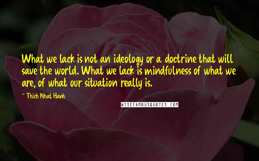 Thich Nhat Hanh Quotes: What we lack is not an ideology or a doctrine that will save the world. What we lack is mindfulness of what we are, of what our situation really is.