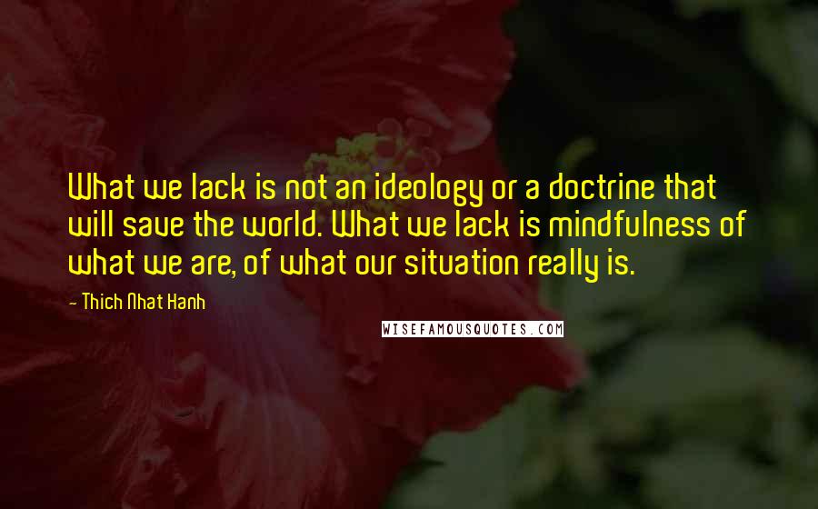 Thich Nhat Hanh Quotes: What we lack is not an ideology or a doctrine that will save the world. What we lack is mindfulness of what we are, of what our situation really is.