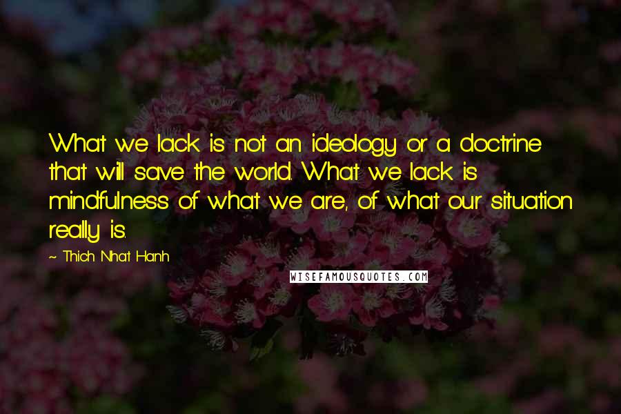 Thich Nhat Hanh Quotes: What we lack is not an ideology or a doctrine that will save the world. What we lack is mindfulness of what we are, of what our situation really is.