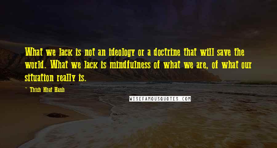 Thich Nhat Hanh Quotes: What we lack is not an ideology or a doctrine that will save the world. What we lack is mindfulness of what we are, of what our situation really is.