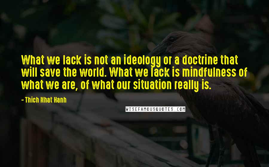 Thich Nhat Hanh Quotes: What we lack is not an ideology or a doctrine that will save the world. What we lack is mindfulness of what we are, of what our situation really is.