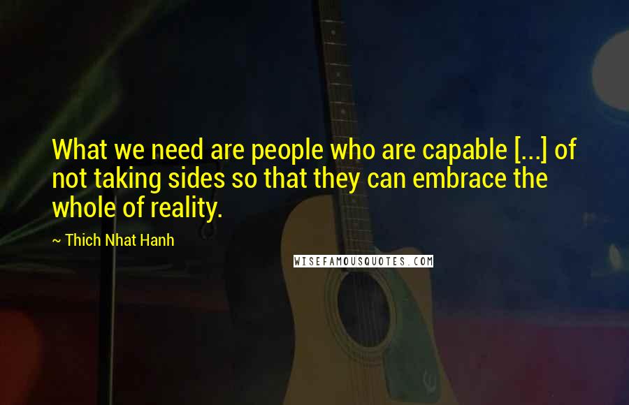 Thich Nhat Hanh Quotes: What we need are people who are capable [...] of not taking sides so that they can embrace the whole of reality.