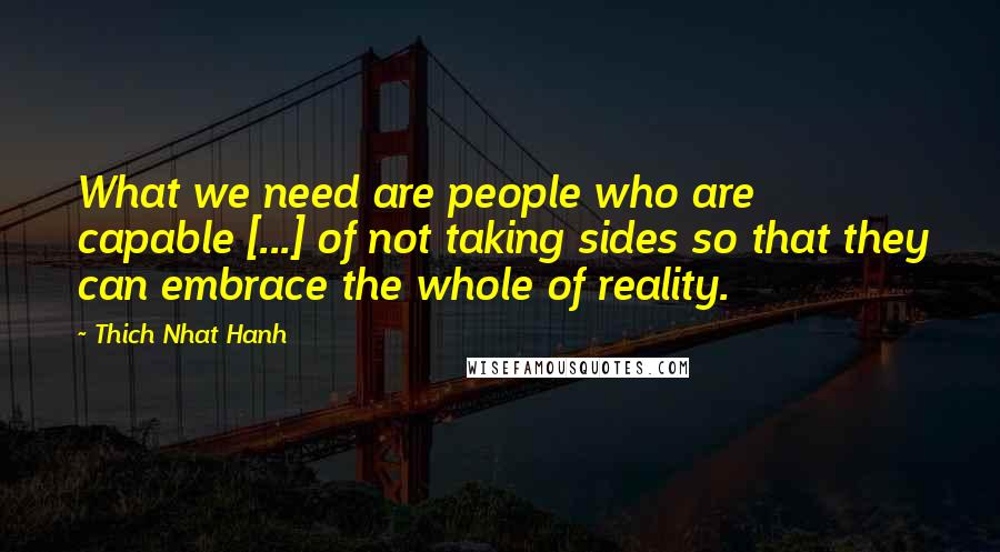 Thich Nhat Hanh Quotes: What we need are people who are capable [...] of not taking sides so that they can embrace the whole of reality.