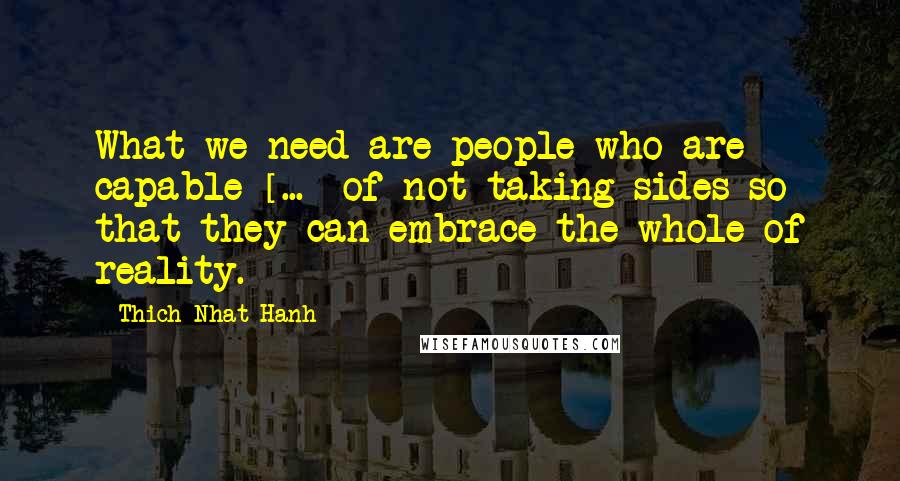 Thich Nhat Hanh Quotes: What we need are people who are capable [...] of not taking sides so that they can embrace the whole of reality.