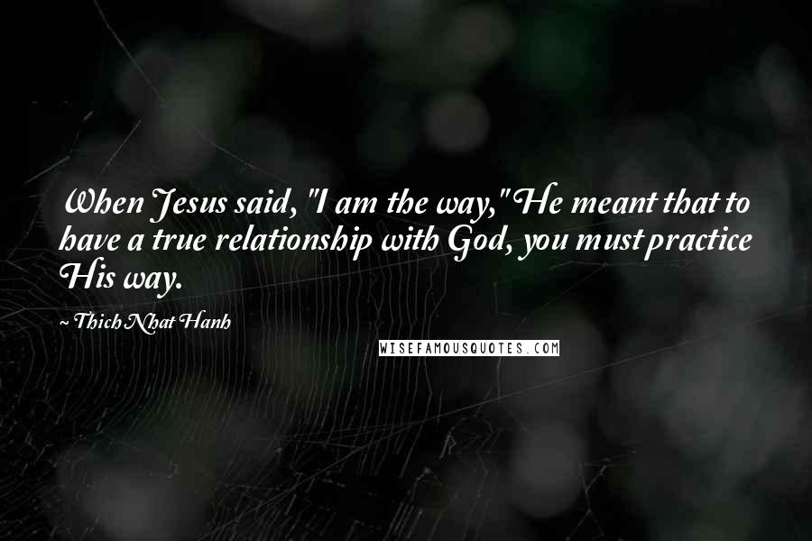 Thich Nhat Hanh Quotes: When Jesus said, "I am the way," He meant that to have a true relationship with God, you must practice His way.