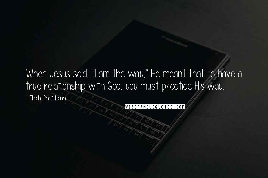 Thich Nhat Hanh Quotes: When Jesus said, "I am the way," He meant that to have a true relationship with God, you must practice His way.