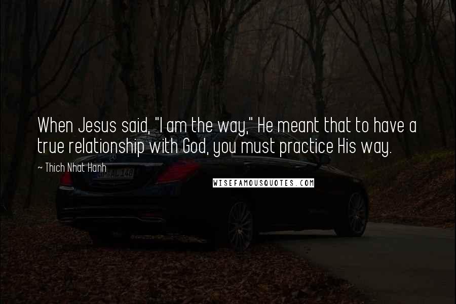 Thich Nhat Hanh Quotes: When Jesus said, "I am the way," He meant that to have a true relationship with God, you must practice His way.