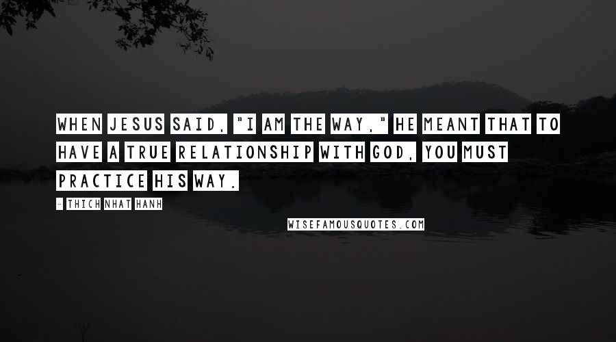 Thich Nhat Hanh Quotes: When Jesus said, "I am the way," He meant that to have a true relationship with God, you must practice His way.