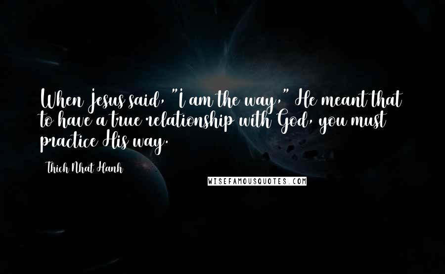Thich Nhat Hanh Quotes: When Jesus said, "I am the way," He meant that to have a true relationship with God, you must practice His way.