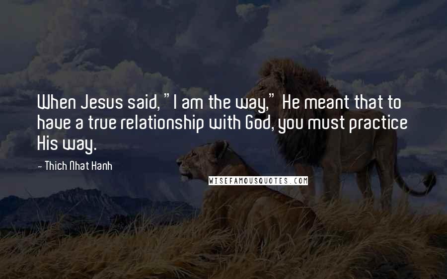 Thich Nhat Hanh Quotes: When Jesus said, "I am the way," He meant that to have a true relationship with God, you must practice His way.