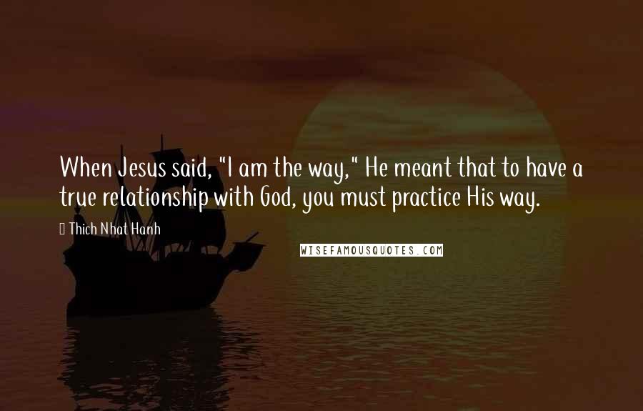 Thich Nhat Hanh Quotes: When Jesus said, "I am the way," He meant that to have a true relationship with God, you must practice His way.