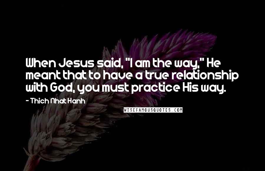 Thich Nhat Hanh Quotes: When Jesus said, "I am the way," He meant that to have a true relationship with God, you must practice His way.