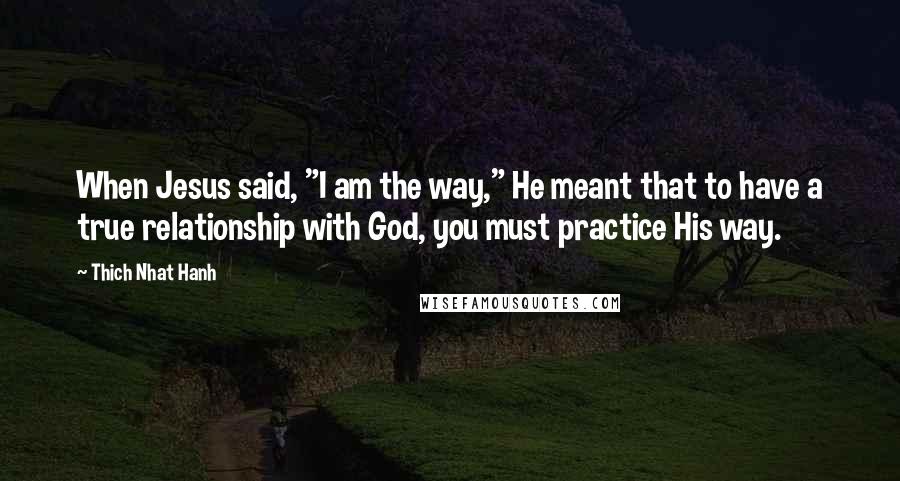 Thich Nhat Hanh Quotes: When Jesus said, "I am the way," He meant that to have a true relationship with God, you must practice His way.