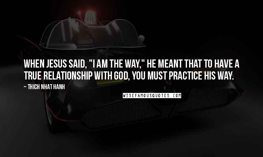 Thich Nhat Hanh Quotes: When Jesus said, "I am the way," He meant that to have a true relationship with God, you must practice His way.