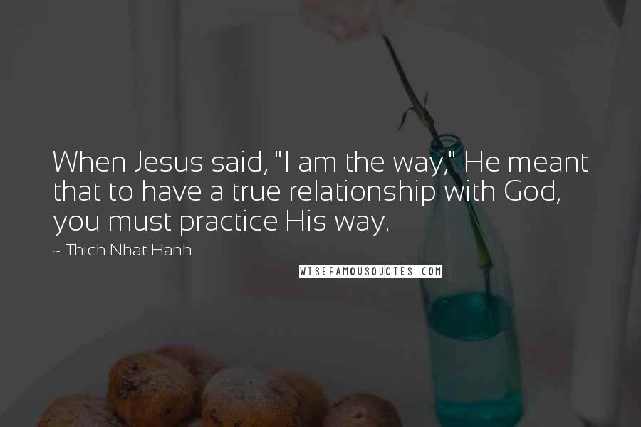 Thich Nhat Hanh Quotes: When Jesus said, "I am the way," He meant that to have a true relationship with God, you must practice His way.