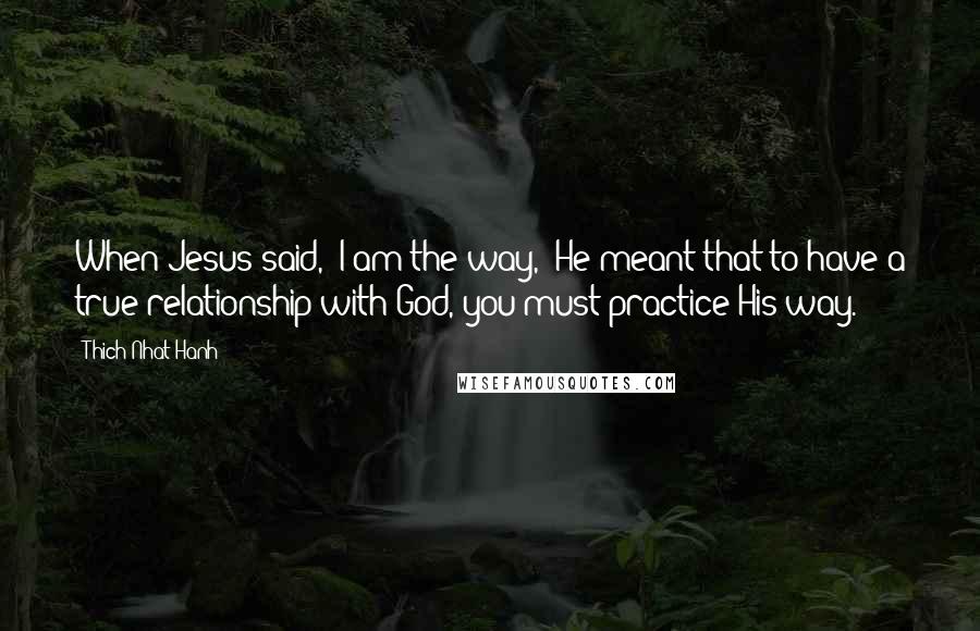 Thich Nhat Hanh Quotes: When Jesus said, "I am the way," He meant that to have a true relationship with God, you must practice His way.