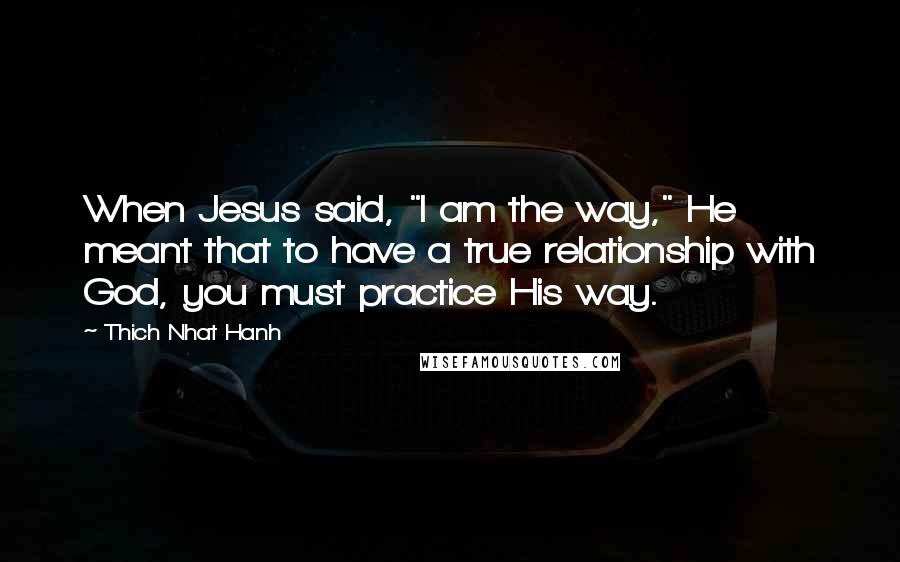 Thich Nhat Hanh Quotes: When Jesus said, "I am the way," He meant that to have a true relationship with God, you must practice His way.