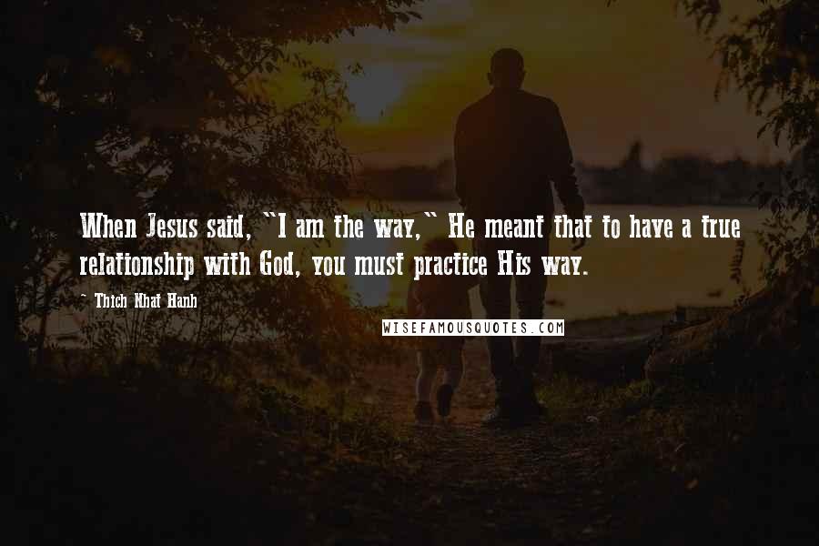 Thich Nhat Hanh Quotes: When Jesus said, "I am the way," He meant that to have a true relationship with God, you must practice His way.