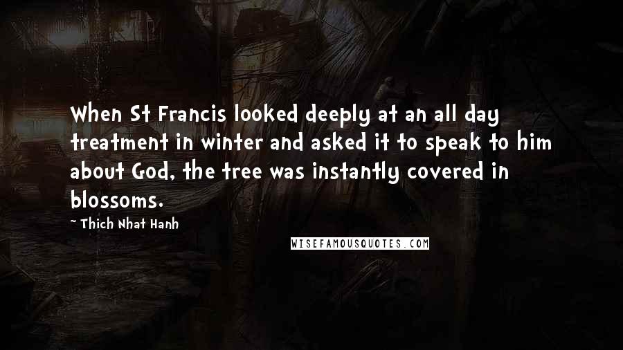 Thich Nhat Hanh Quotes: When St Francis looked deeply at an all day treatment in winter and asked it to speak to him about God, the tree was instantly covered in blossoms.