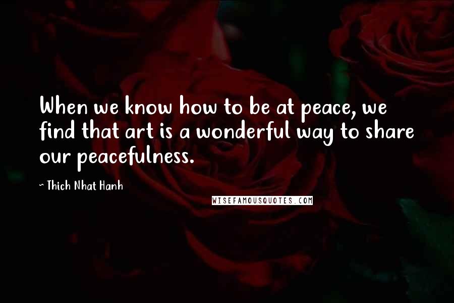 Thich Nhat Hanh Quotes: When we know how to be at peace, we find that art is a wonderful way to share our peacefulness.