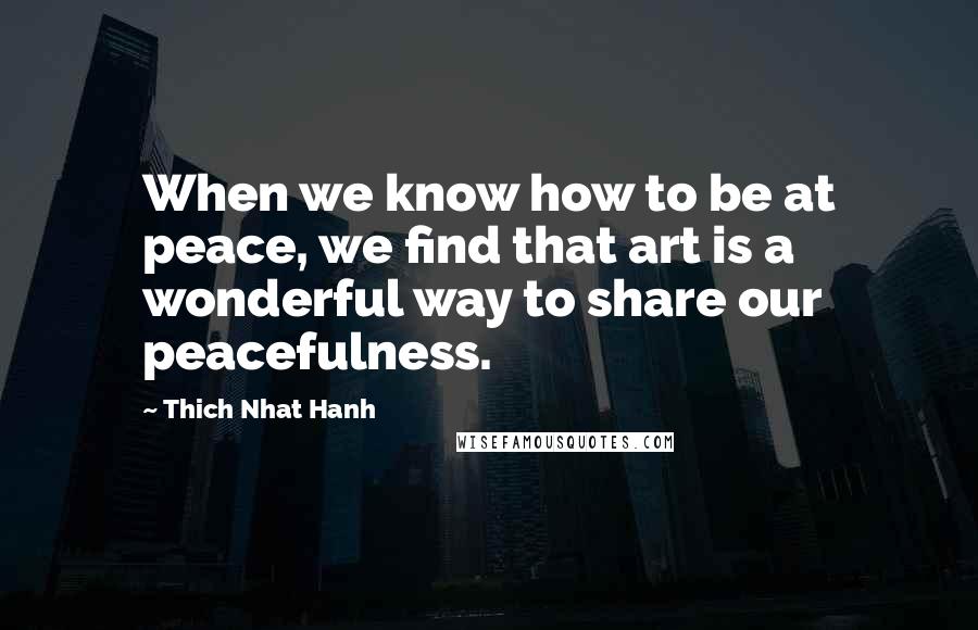 Thich Nhat Hanh Quotes: When we know how to be at peace, we find that art is a wonderful way to share our peacefulness.