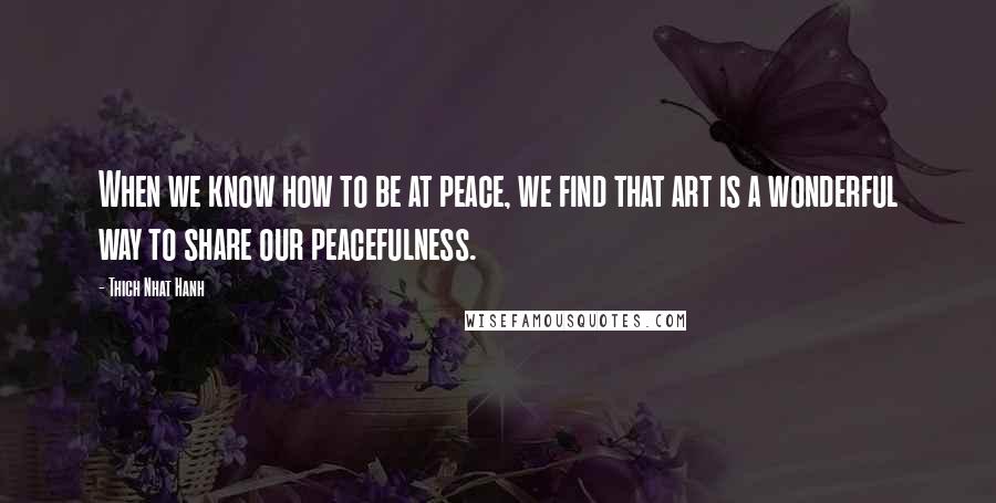 Thich Nhat Hanh Quotes: When we know how to be at peace, we find that art is a wonderful way to share our peacefulness.