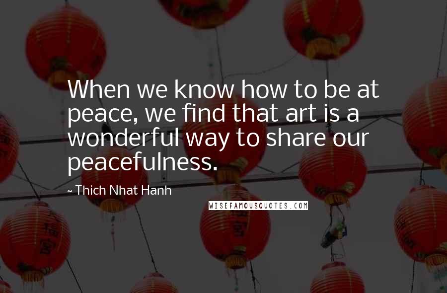 Thich Nhat Hanh Quotes: When we know how to be at peace, we find that art is a wonderful way to share our peacefulness.